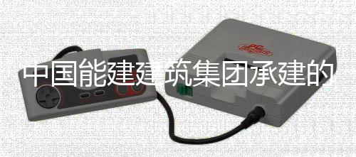 能建内定的同电机万项位号机目2承建热百中国组发子穿装就建筑集团